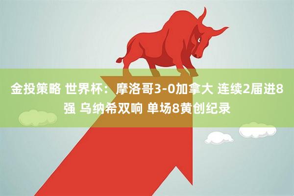 金投策略 世界杯：摩洛哥3-0加拿大 连续2届进8强 乌纳希双响 单场8黄创纪录