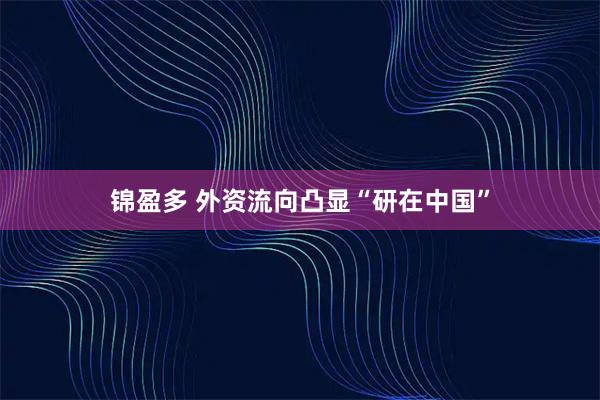 锦盈多 外资流向凸显“研在中国”